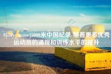 雄安新区5000米中国纪录-随着更多优秀运动员的涌现和训练水平的提升