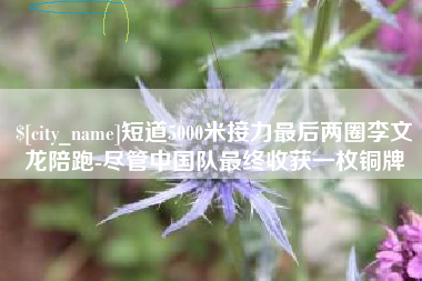 雄安新区短道5000米接力最后两圈李文龙陪跑-尽管中国队最终收获一枚铜牌