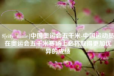 雄安新区中国奥运会五千米-中国运动员在奥运会五千米赛场上必将取得更加优异的成绩