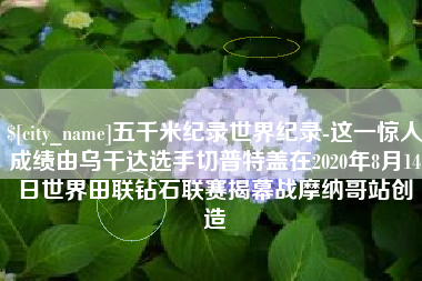 雄安新区五千米纪录世界纪录-这一惊人成绩由乌干达选手切普特盖在2020年8月14日世界田联钻石联赛揭幕战摩纳哥站创造