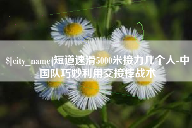 雄安新区短道速滑5000米接力几个人-中国队巧妙利用交接棒战术