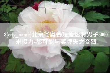 雄安新区北京冬奥会短道速滑男子5000米接力-都可能与奖牌失之交臂