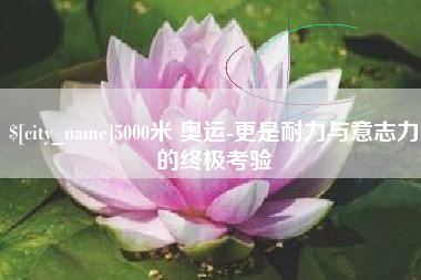 雄安新区5000米 奥运-更是耐力与意志力的终极考验