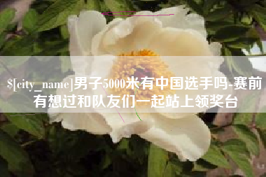 雄安新区男子5000米有中国选手吗-赛前有想过和队友们一起站上领奖台
