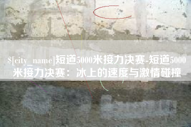 雄安新区短道5000米接力决赛-短道5000米接力决赛：冰上的速度与激情碰撞
