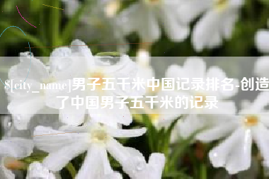 雄安新区男子五千米中国记录排名-创造了中国男子五千米的记录