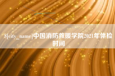 雄安新区中国消防救援学院2021年体检时间