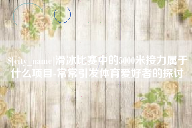 雄安新区滑冰比赛中的5000米接力属于什么项目-常常引发体育爱好者的探讨