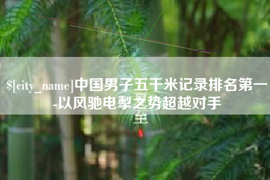 雄安新区中国男子五千米记录排名第一-以风驰电掣之势超越对手