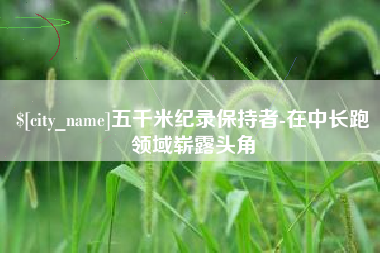 雄安新区五千米纪录保持者-在中长跑领域崭露头角