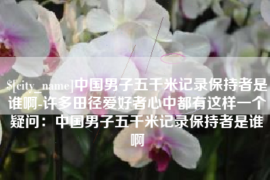 雄安新区中国男子五千米记录保持者是谁啊-许多田径爱好者心中都有这样一个疑问：中国男子五千米记录保持者是谁啊