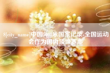 雄安新区中国5000米国家记录-全国运动会作为国内顶级赛事