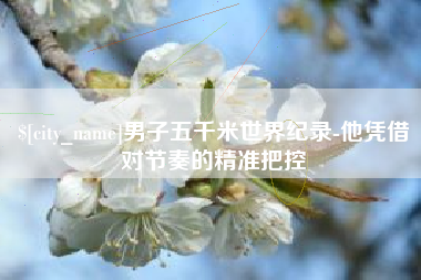雄安新区男子五千米世界纪录-他凭借对节奏的精准把控