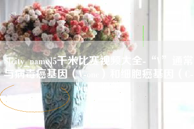 雄安新区5千米比赛视频大全-“V”通常与病毒癌基因（V-onc）和细胞癌基因（C-onc）相关