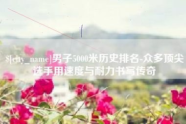 雄安新区男子5000米历史排名-众多顶尖选手用速度与耐力书写传奇