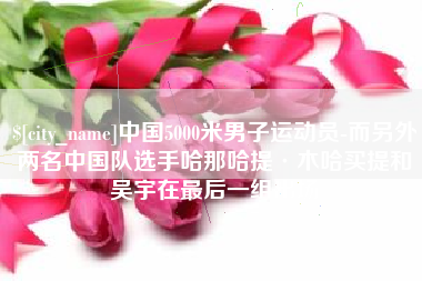 雄安新区中国5000米男子运动员-而另外两名中国队选手哈那哈提·木哈买提和吴宇在最后一组出场