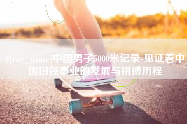 雄安新区中国男子5000米记录-见证着中国田径事业的发展与拼搏历程