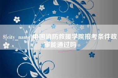 雄安新区中国消防救援学院报考条件政审能通过吗